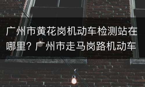 广州市黄花岗机动车检测站在哪里? 广州市走马岗路机动车检测站