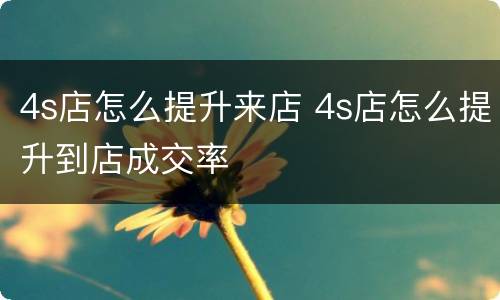 4s店怎么提升来店 4s店怎么提升到店成交率