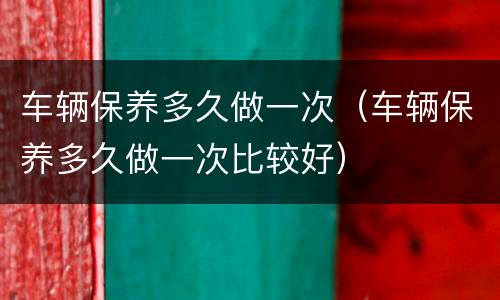 车辆保养多久做一次（车辆保养多久做一次比较好）