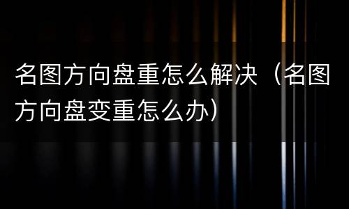名图方向盘重怎么解决（名图方向盘变重怎么办）