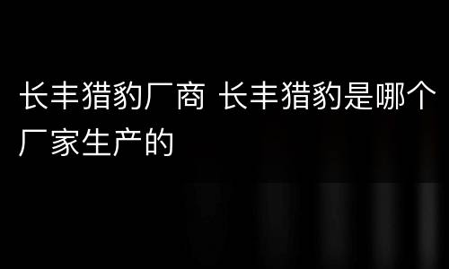 长丰猎豹厂商 长丰猎豹是哪个厂家生产的