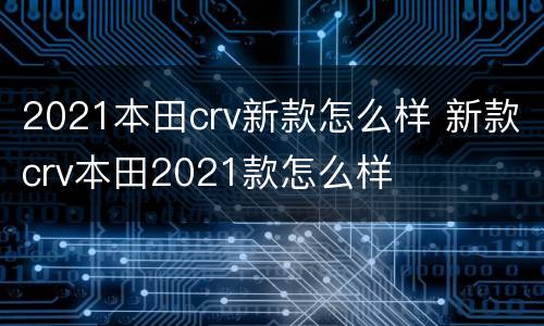 2021本田crv新款怎么样 新款crv本田2021款怎么样