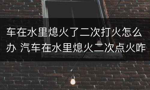 车在水里熄火了二次打火怎么办 汽车在水里熄火二次点火咋办