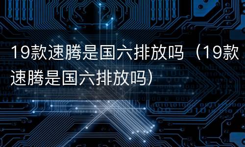 19款速腾是国六排放吗（19款速腾是国六排放吗）