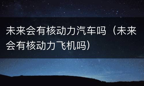 未来会有核动力汽车吗（未来会有核动力飞机吗）