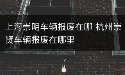 上海崇明车辆报废在哪 杭州崇贤车辆报废在哪里