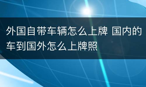 外国自带车辆怎么上牌 国内的车到国外怎么上牌照