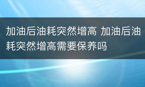 加油后油耗突然增高 加油后油耗突然增高需要保养吗