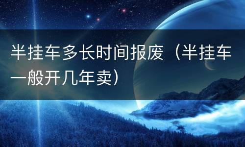 半挂车多长时间报废（半挂车一般开几年卖）