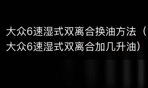 大众6速湿式双离合换油方法（大众6速湿式双离合加几升油）