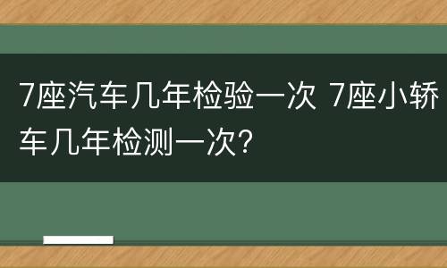 7座汽车几年检验一次 7座小轿车几年检测一次?