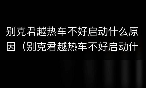 别克君越热车不好启动什么原因（别克君越热车不好启动什么原因视频）
