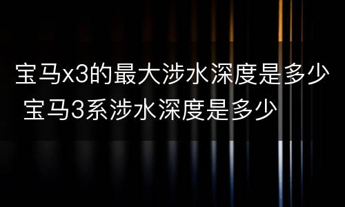 宝马x3的最大涉水深度是多少 宝马3系涉水深度是多少
