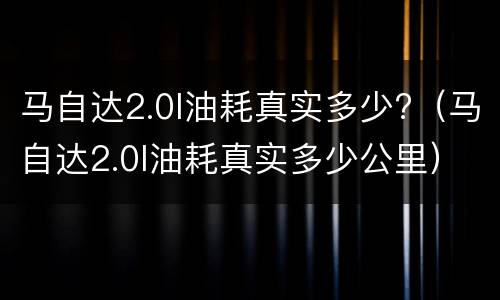 马自达2.0l油耗真实多少?（马自达2.0l油耗真实多少公里）