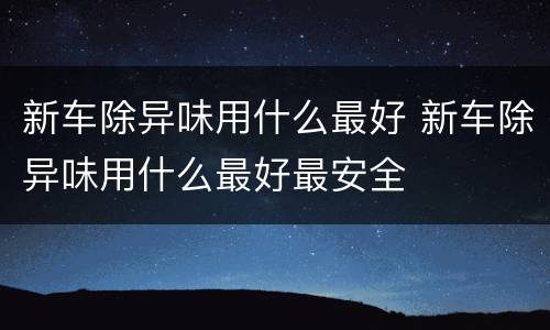 新车除异味用什么最好 新车除异味用什么最好最安全