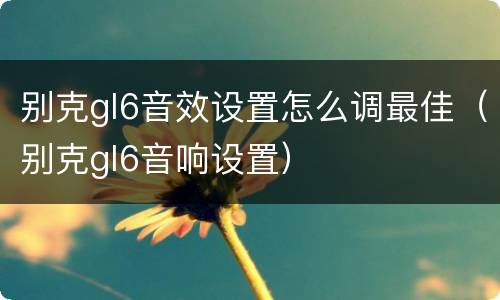 别克gl6音效设置怎么调最佳（别克gl6音响设置）