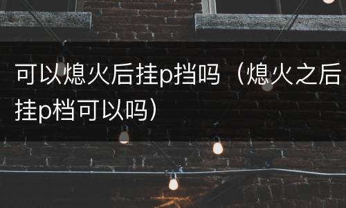 可以熄火后挂p挡吗（熄火之后挂p档可以吗）