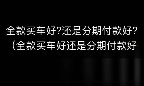 全款买车好?还是分期付款好?（全款买车好还是分期付款好）