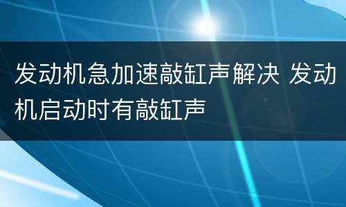 发动机急加速敲缸声解决 发动机启动时有敲缸声