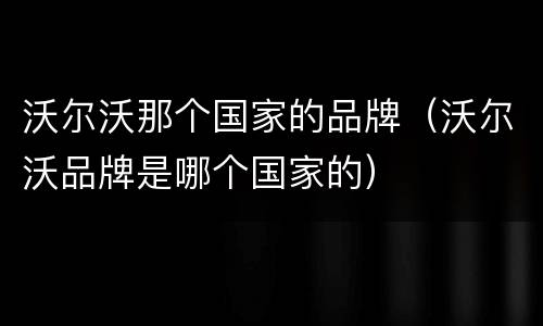 沃尔沃那个国家的品牌（沃尔沃品牌是哪个国家的）