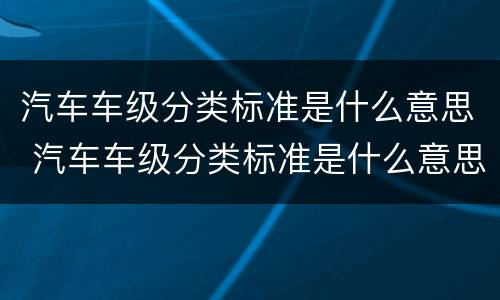 汽车车级分类标准是什么意思 汽车车级分类标准是什么意思呀