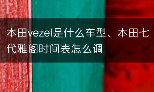 本田vezel是什么车型、本田七代雅阁时间表怎么调