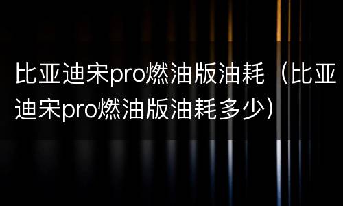 比亚迪宋pro燃油版油耗（比亚迪宋pro燃油版油耗多少）