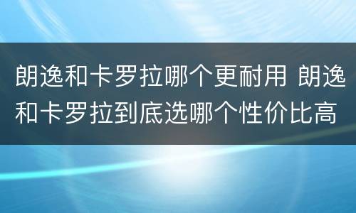 朗逸和卡罗拉哪个更耐用 朗逸和卡罗拉到底选哪个性价比高
