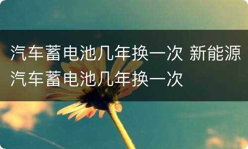 汽车蓄电池几年换一次 新能源汽车蓄电池几年换一次
