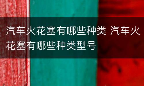 汽车火花塞有哪些种类 汽车火花塞有哪些种类型号
