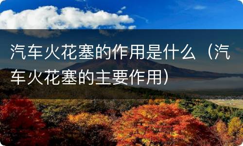 汽车火花塞的作用是什么（汽车火花塞的主要作用）