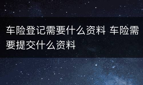车险登记需要什么资料 车险需要提交什么资料