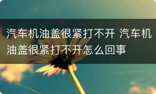 汽车机油盖很紧打不开 汽车机油盖很紧打不开怎么回事
