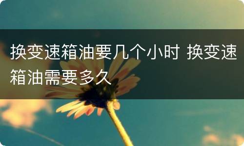 换变速箱油要几个小时 换变速箱油需要多久