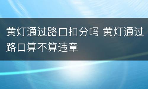 黄灯通过路口扣分吗 黄灯通过路口算不算违章