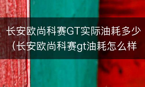 长安欧尚科赛GT实际油耗多少（长安欧尚科赛gt油耗怎么样）