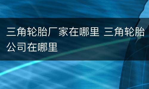 三角轮胎厂家在哪里 三角轮胎公司在哪里