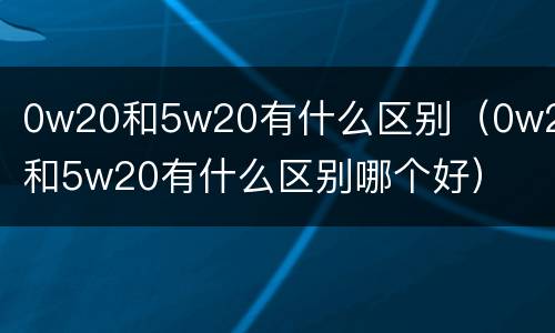 0w20和5w20有什么区别（0w20和5w20有什么区别哪个好）