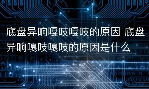 底盘异响嘎吱嘎吱的原因 底盘异响嘎吱嘎吱的原因是什么