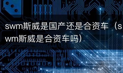 swm斯威是国产还是合资车（swm斯威是合资车吗）