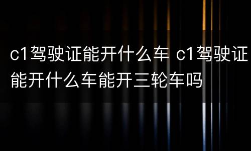 c1驾驶证能开什么车 c1驾驶证能开什么车能开三轮车吗