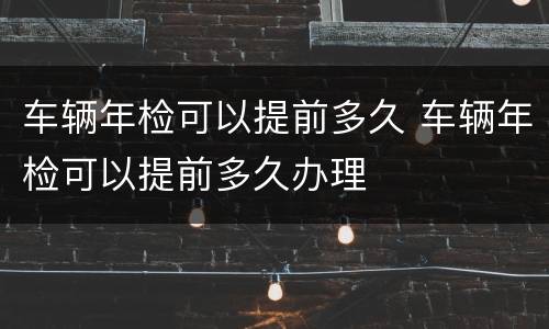 车辆年检可以提前多久 车辆年检可以提前多久办理
