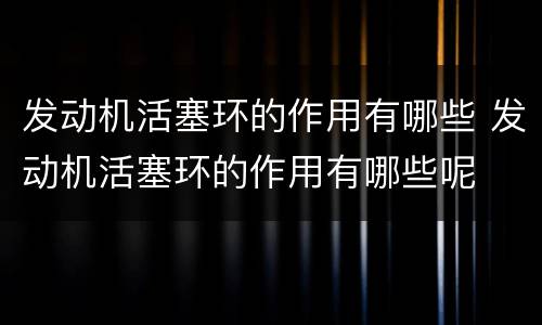 发动机活塞环的作用有哪些 发动机活塞环的作用有哪些呢