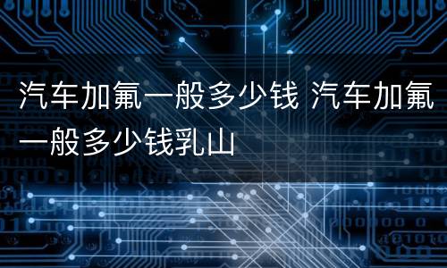 汽车加氟一般多少钱 汽车加氟一般多少钱乳山