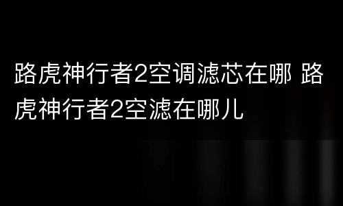 路虎神行者2空调滤芯在哪 路虎神行者2空滤在哪儿