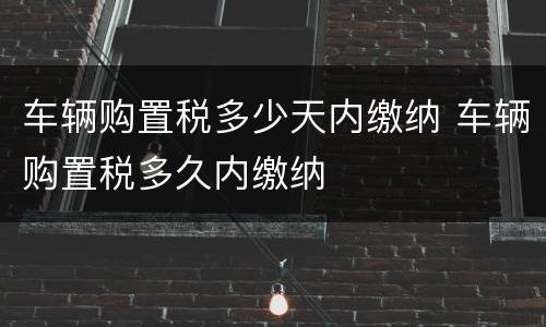 车辆购置税多少天内缴纳 车辆购置税多久内缴纳