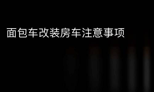 面包车改装房车注意事项