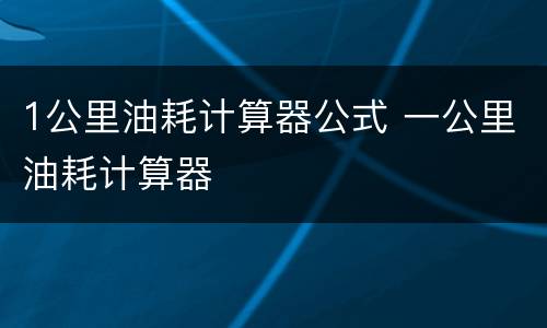 1公里油耗计算器公式 一公里油耗计算器