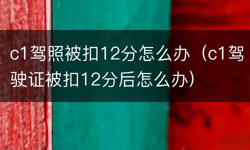 c1驾照被扣12分怎么办（c1驾驶证被扣12分后怎么办）