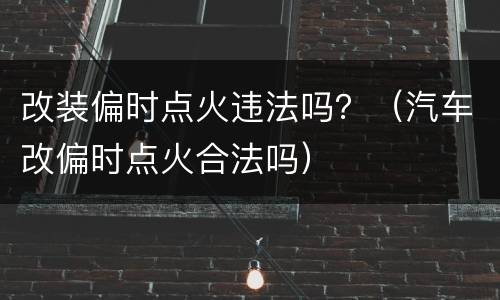 改装偏时点火违法吗？（汽车改偏时点火合法吗）